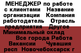 МЕНЕДЖЕР по работе с клиентами › Название организации ­ Компания-работодатель › Отрасль предприятия ­ Другое › Минимальный оклад ­ 35 000 - Все города Работа » Вакансии   . Чувашия респ.,Новочебоксарск г.